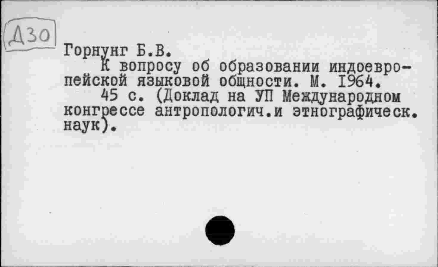 ﻿Горнунг Б.В.
К вопросу об образовании индоевропейской языковой общности. М. 1964.
45 с. (Доклад на УП Международном конгрессе антропологич.и этнографическ. наук),